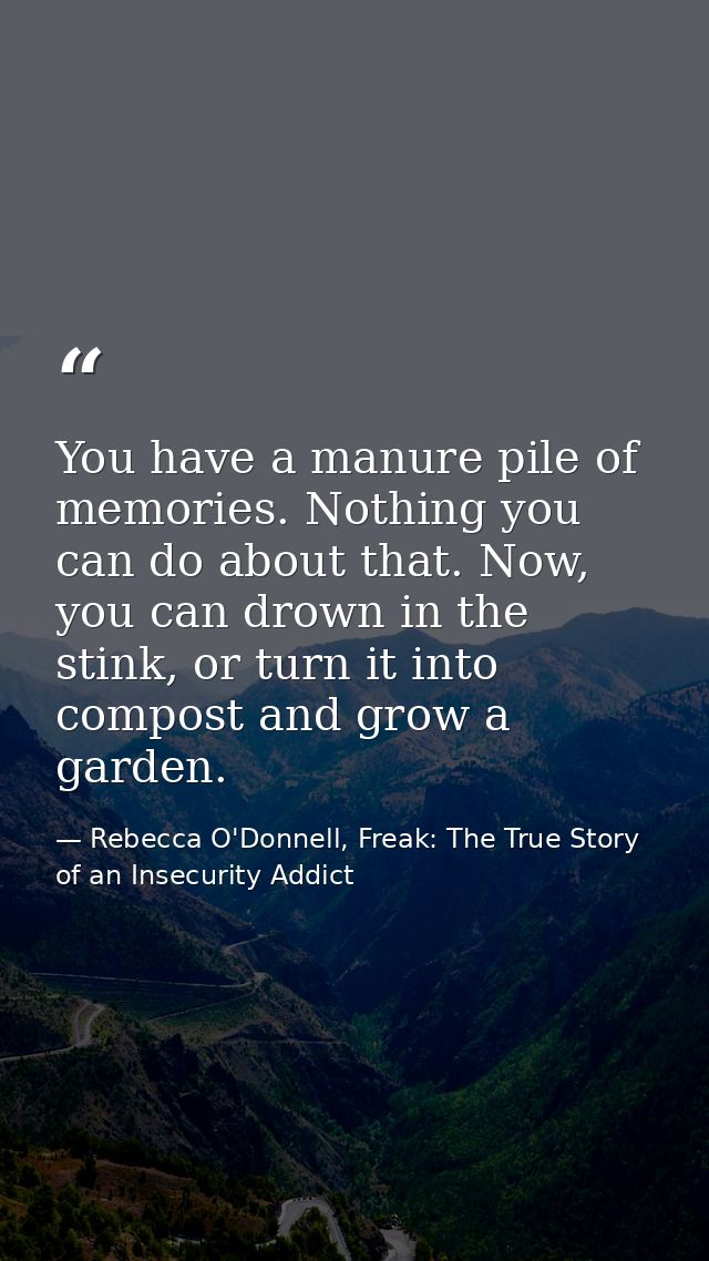 You have a manure pile of memories. Nothing you can do about that. Now, you can drown in the stink, or turn it into comp — Rebecca O'Donnell, Freak: The True Story of an Insecurity Addict
