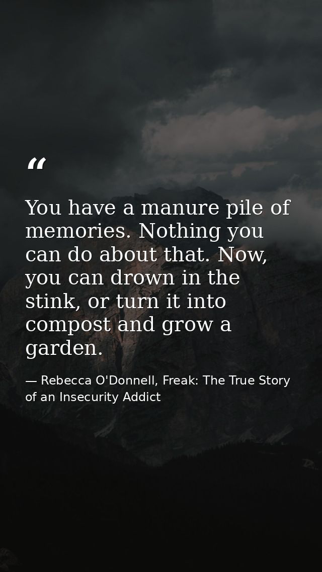 You have a manure pile of memories. Nothing you can do about that. Now, you can drown in the stink, or turn it into comp — Rebecca O'Donnell, Freak: The True Story of an Insecurity Addict