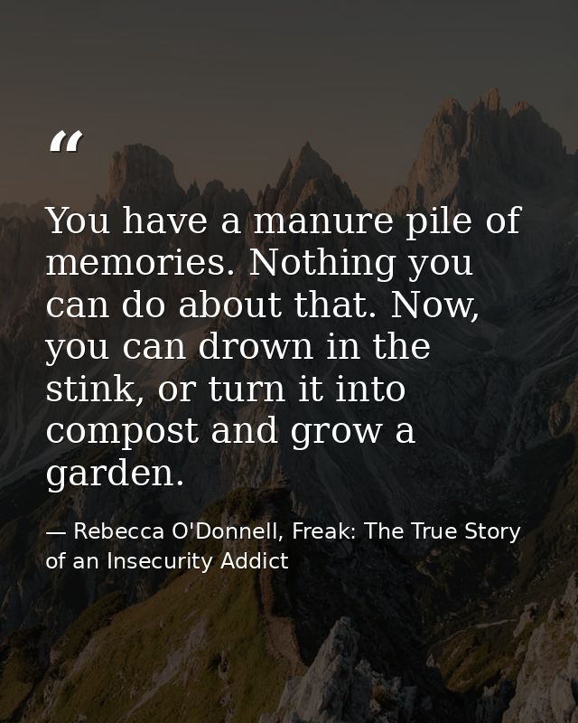 You have a manure pile of memories. Nothing you can do about that. Now, you can drown in the stink, or turn it into comp — Rebecca O'Donnell, Freak: The True Story of an Insecurity Addict