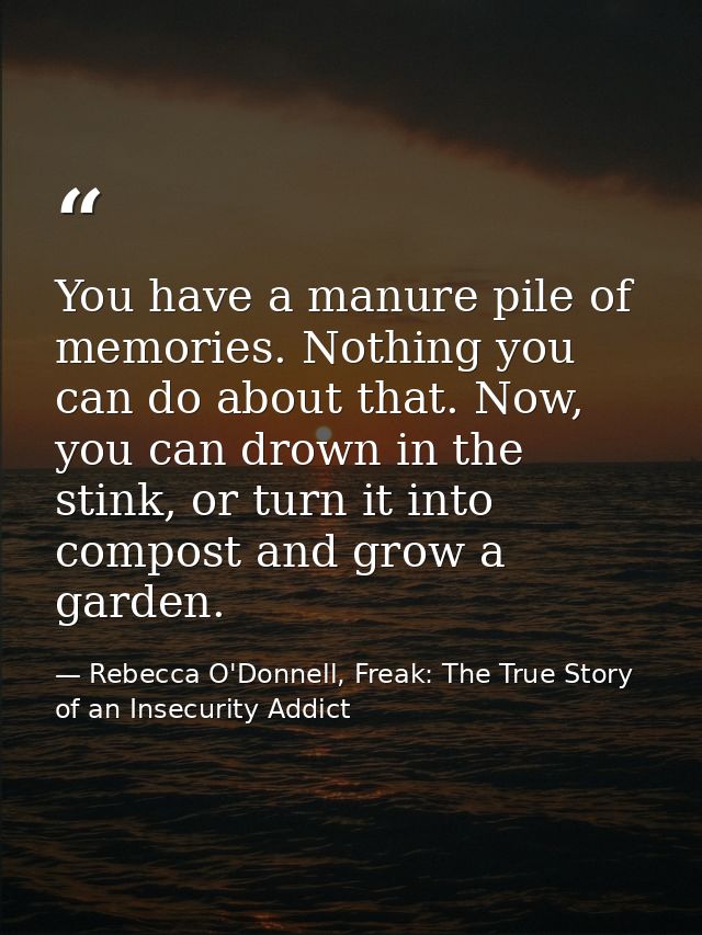 You have a manure pile of memories. Nothing you can do about that. Now, you can drown in the stink, or turn it into comp — Rebecca O'Donnell, Freak: The True Story of an Insecurity Addict