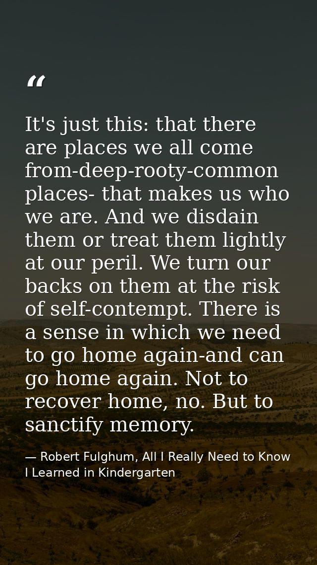 It's just this: that there are places we all come from-deep-rooty-common places- that makes us who we are. And we disdai — Robert Fulghum, All I Really Need to Know I Learned in Kindergarten