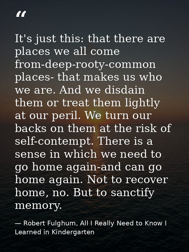 It's just this: that there are places we all come from-deep-rooty-common places- that makes us who we are. And we disdai — Robert Fulghum, All I Really Need to Know I Learned in Kindergarten