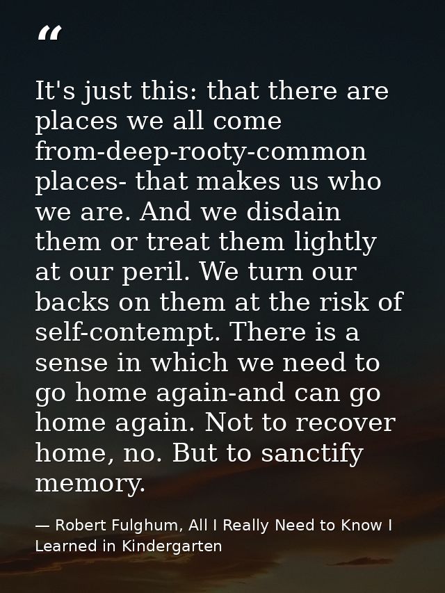 It's just this: that there are places we all come from-deep-rooty-common places- that makes us who we are. And we disdai — Robert Fulghum, All I Really Need to Know I Learned in Kindergarten