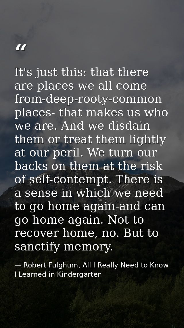 It's just this: that there are places we all come from-deep-rooty-common places- that makes us who we are. And we disdai — Robert Fulghum, All I Really Need to Know I Learned in Kindergarten