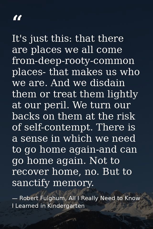 It's just this: that there are places we all come from-deep-rooty-common places- that makes us who we are. And we disdai — Robert Fulghum, All I Really Need to Know I Learned in Kindergarten