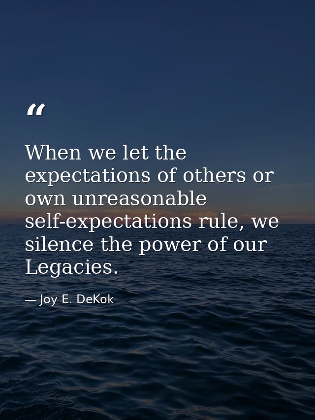 When we let the expectations of others or own unreasonable self-expectations rule, we silence the power of our Legacies. — Joy E. DeKok