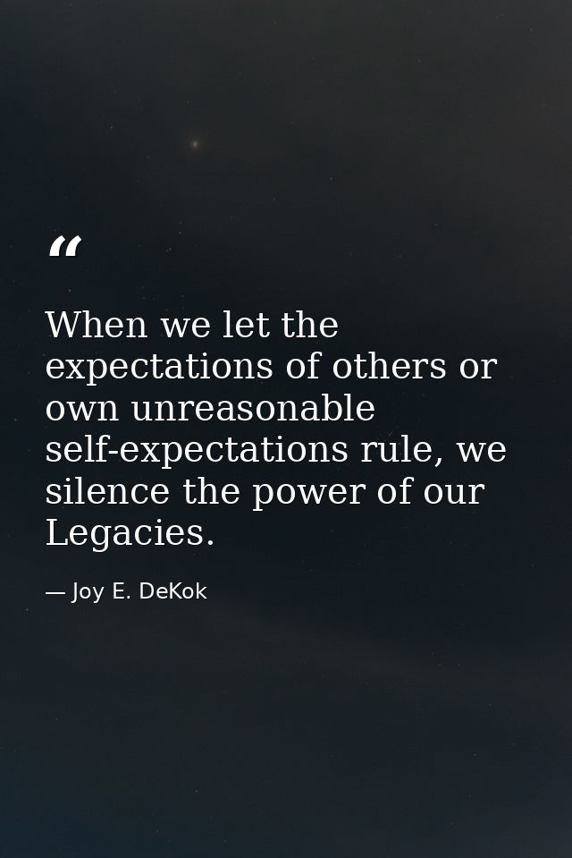 When we let the expectations of others or own unreasonable self-expectations rule, we silence the power of our Legacies. — Joy E. DeKok