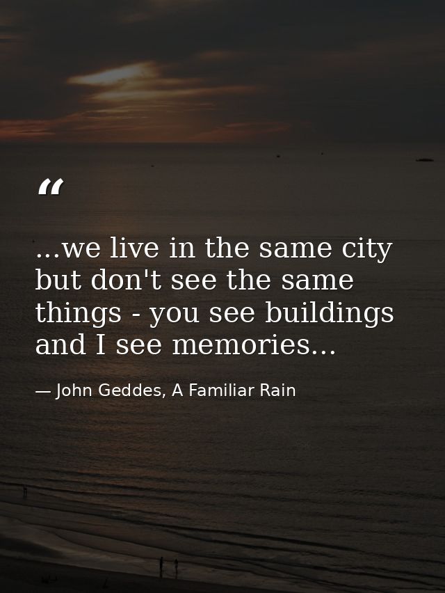 ...we live in the same city but don't see the same things - you see buildings and I see memories... — John Geddes, A Familiar Rain