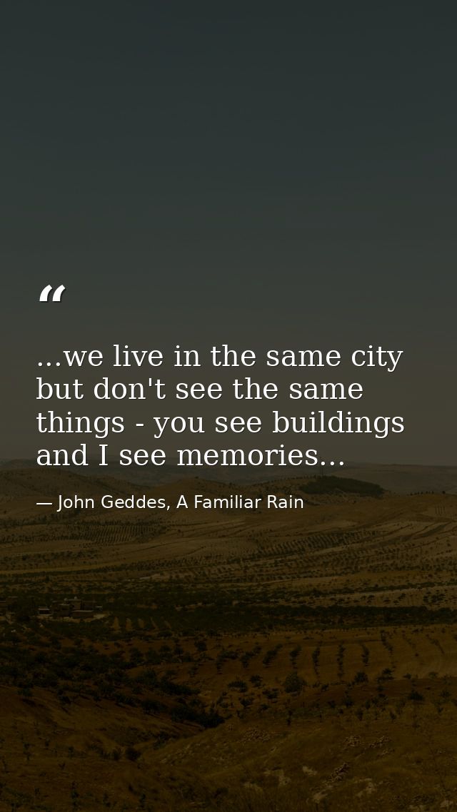 ...we live in the same city but don't see the same things - you see buildings and I see memories... — John Geddes, A Familiar Rain