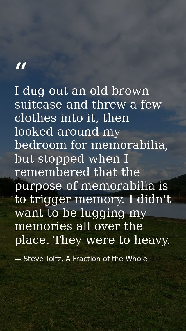 I dug out an old brown suitcase and threw a few clothes into it, then looked around my bedroom for memorabilia, but stop — Steve Toltz, A Fraction of the Whole