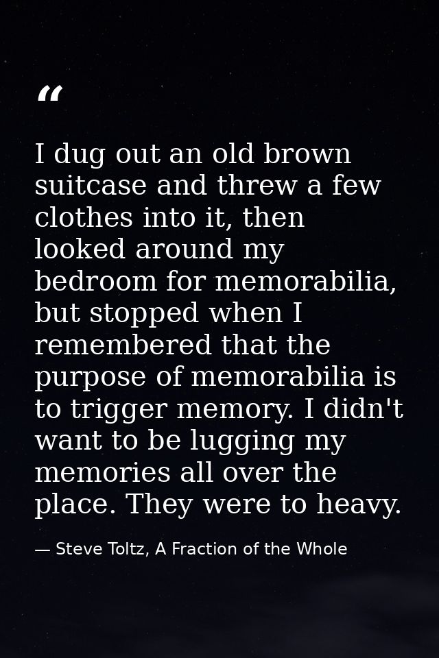 I dug out an old brown suitcase and threw a few clothes into it, then looked around my bedroom for memorabilia, but stop — Steve Toltz, A Fraction of the Whole