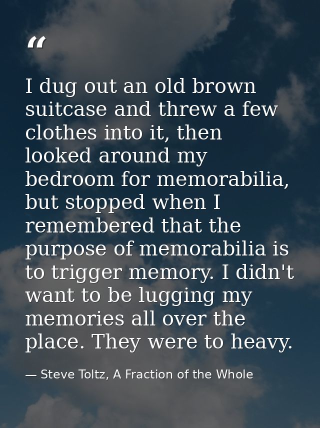 I dug out an old brown suitcase and threw a few clothes into it, then looked around my bedroom for memorabilia, but stop — Steve Toltz, A Fraction of the Whole