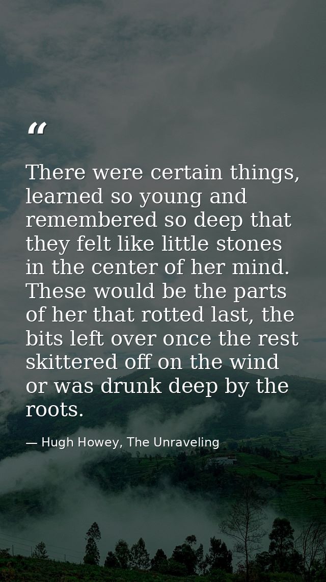 There were certain things, learned so young and remembered so deep that they felt like little stones in the center of he — Hugh Howey, The Unraveling