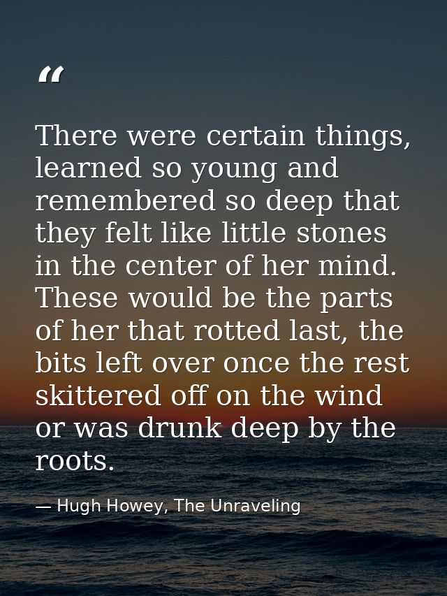 There were certain things, learned so young and remembered so deep that they felt like little stones in the center of he — Hugh Howey, The Unraveling