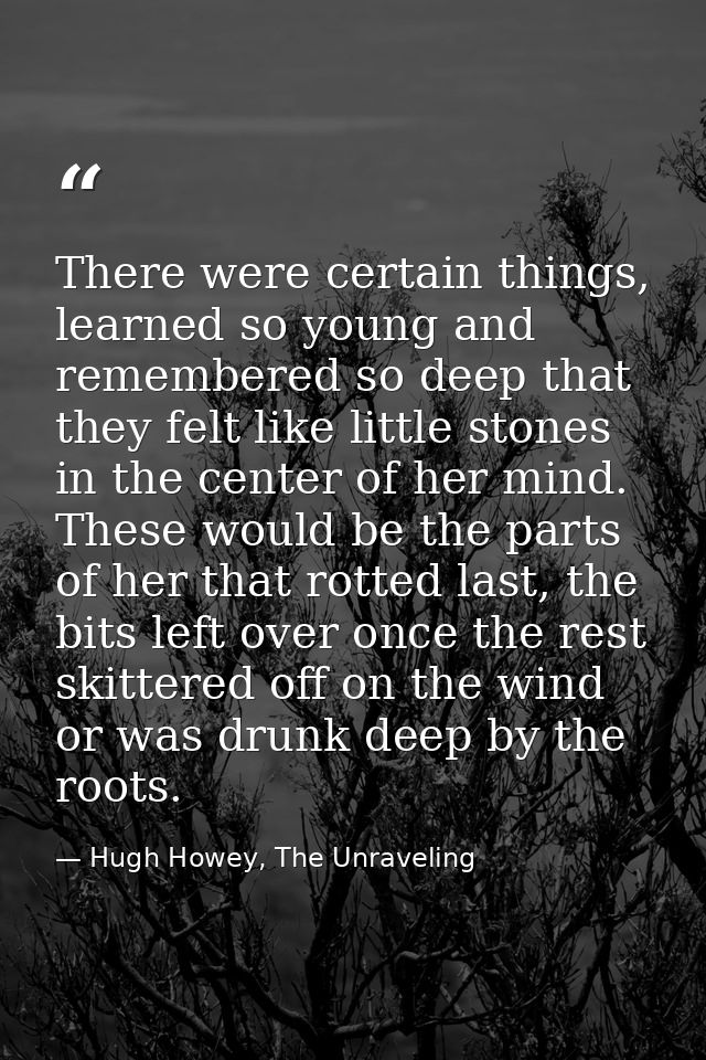 There were certain things, learned so young and remembered so deep that they felt like little stones in the center of he — Hugh Howey, The Unraveling