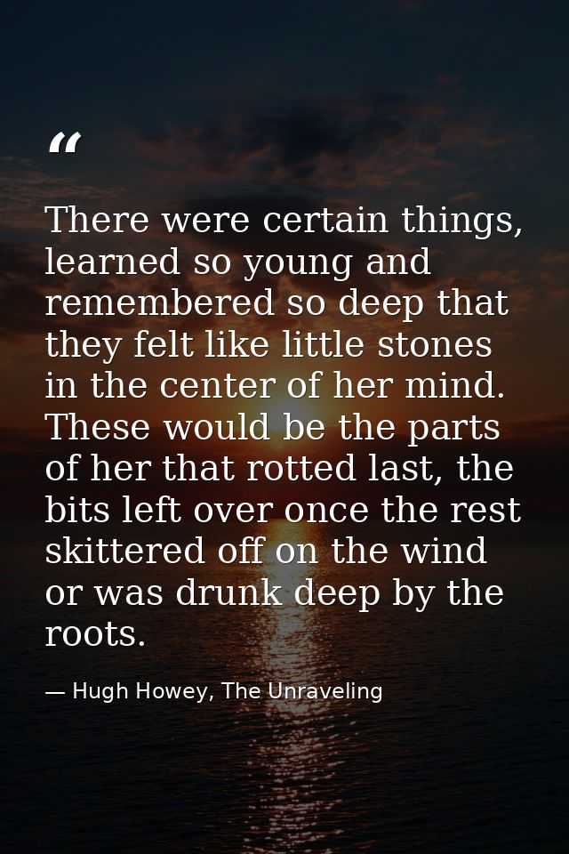 There were certain things, learned so young and remembered so deep that they felt like little stones in the center of he — Hugh Howey, The Unraveling