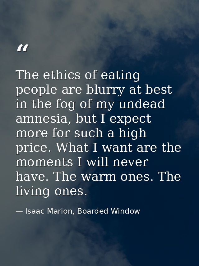 The ethics of eating people are blurry at best in the fog of my undead amnesia, but I expect more for such a high price. — Isaac Marion, Boarded Window