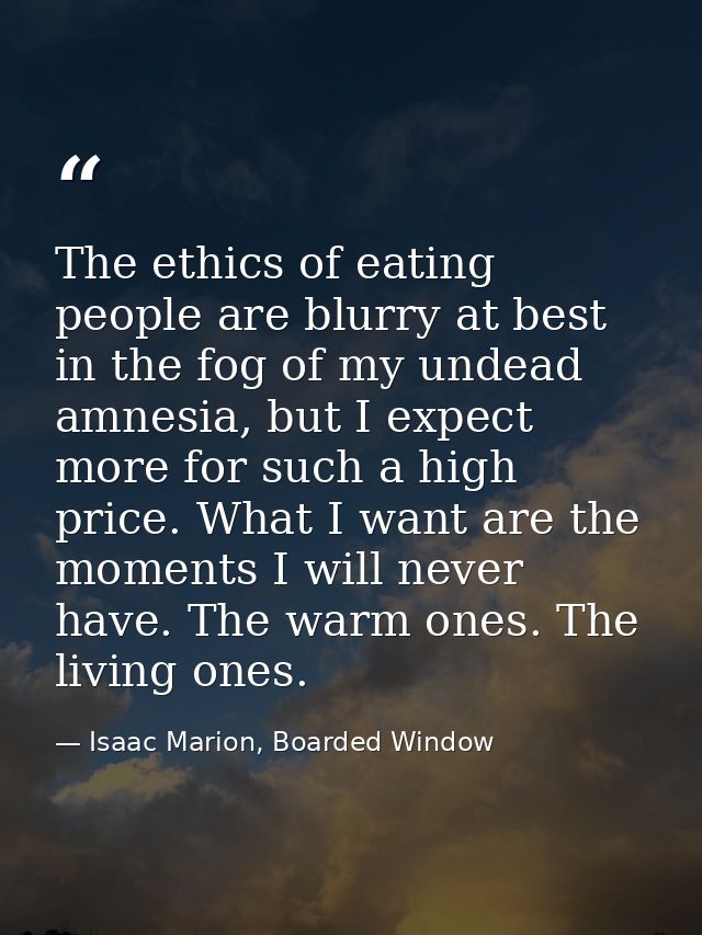 The ethics of eating people are blurry at best in the fog of my undead amnesia, but I expect more for such a high price. — Isaac Marion, Boarded Window
