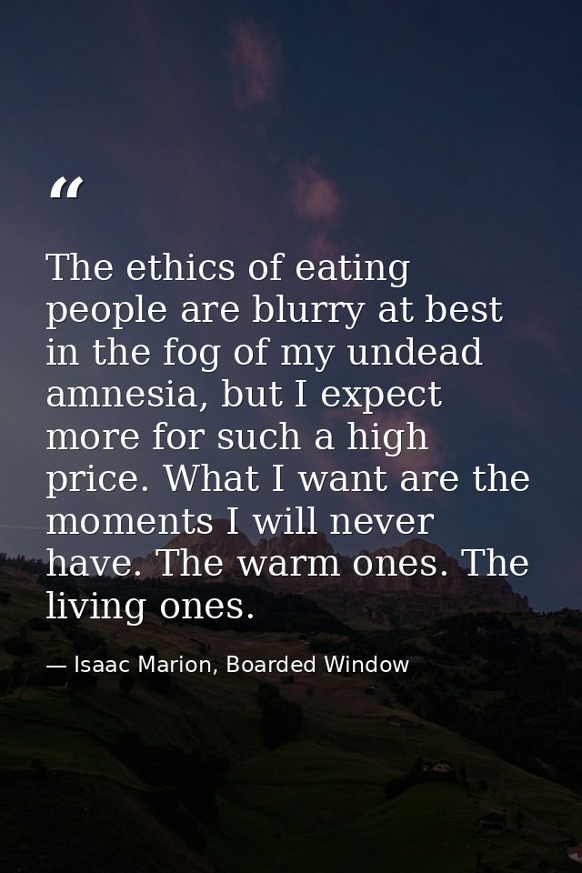 The ethics of eating people are blurry at best in the fog of my undead amnesia, but I expect more for such a high price. — Isaac Marion, Boarded Window