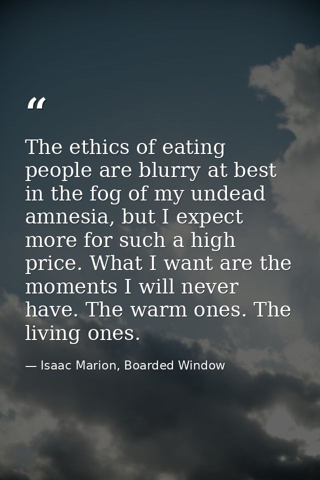 The ethics of eating people are blurry at best in the fog of my undead amnesia, but I expect more for such a high price. — Isaac Marion, Boarded Window