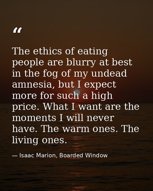 The ethics of eating people are blurry at best in the fog of my undead amnesia, but I expect more for such a high price. — Isaac Marion, Boarded Window