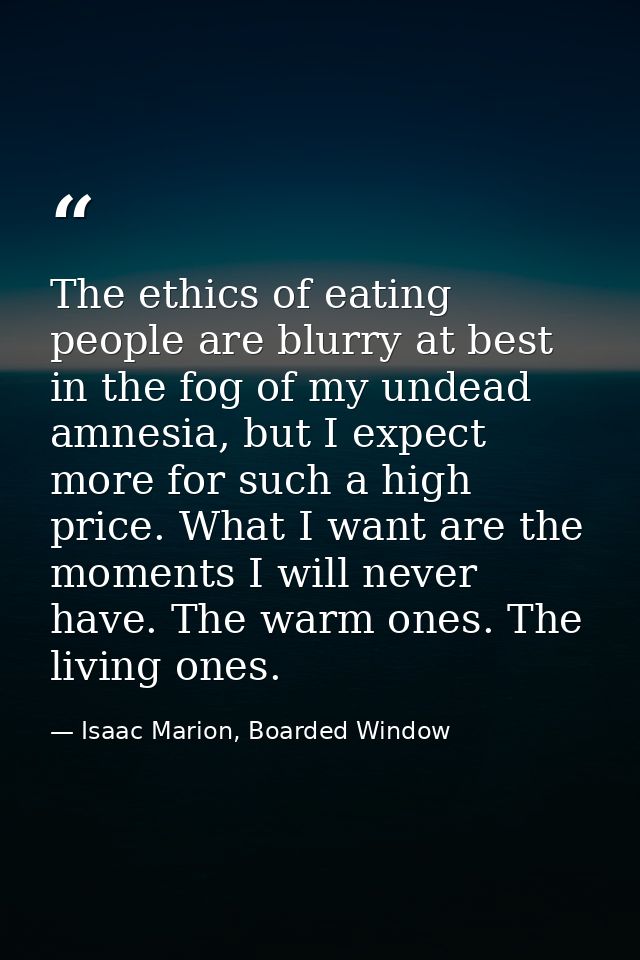 The ethics of eating people are blurry at best in the fog of my undead amnesia, but I expect more for such a high price. — Isaac Marion, Boarded Window