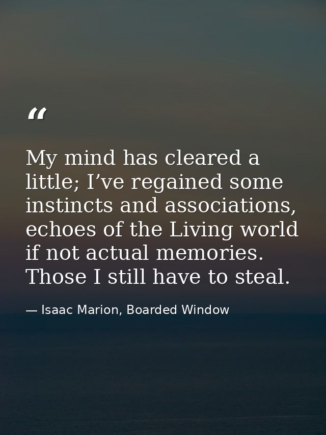 My mind has cleared a little; I’ve regained some instincts and associations, echoes of the Living world if not actual me — Isaac Marion, Boarded Window