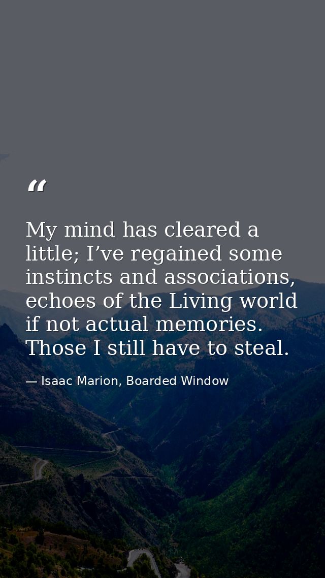 My mind has cleared a little; I’ve regained some instincts and associations, echoes of the Living world if not actual me — Isaac Marion, Boarded Window