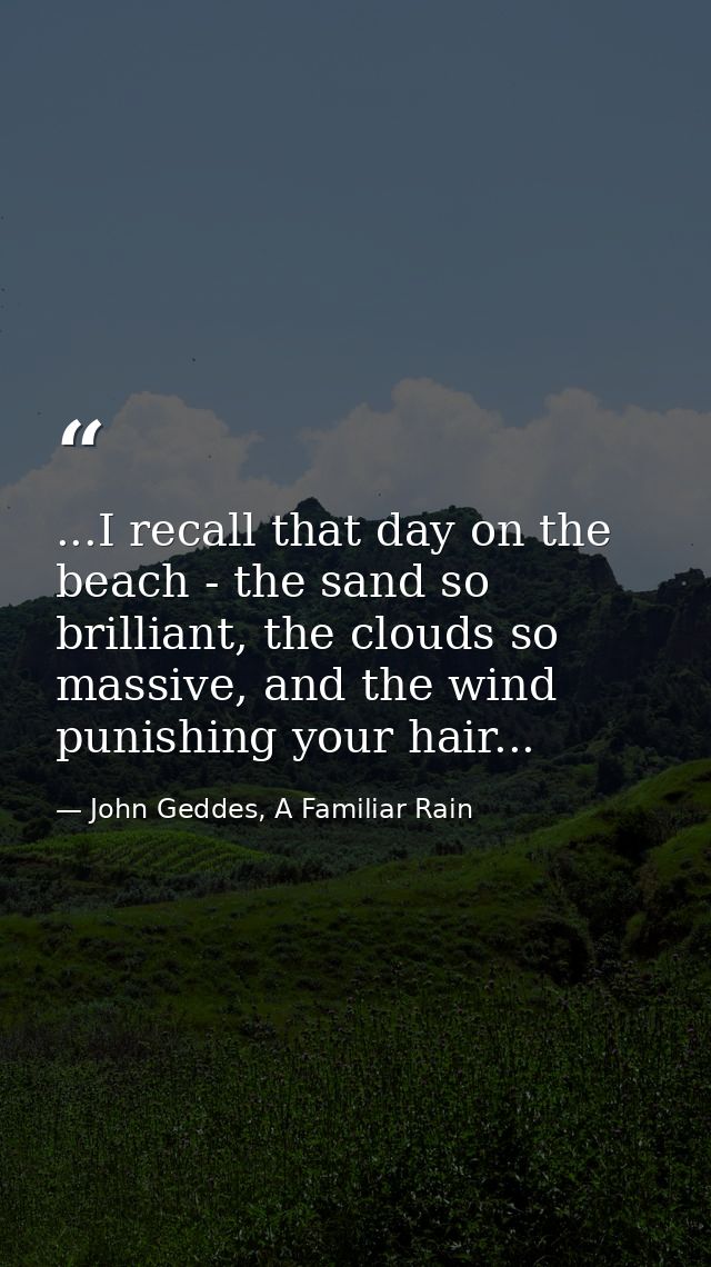...I recall that day on the beach - the sand so brilliant, the clouds so massive, and the wind punishing your hair... — John Geddes, A Familiar Rain