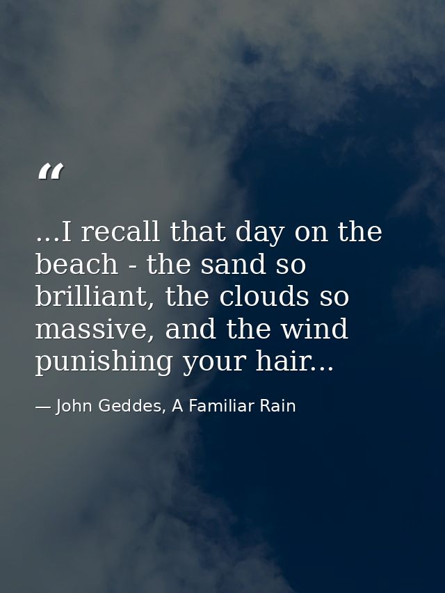 ...I recall that day on the beach - the sand so brilliant, the clouds so massive, and the wind punishing your hair... — John Geddes, A Familiar Rain