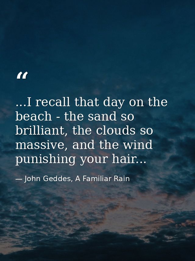 ...I recall that day on the beach - the sand so brilliant, the clouds so massive, and the wind punishing your hair... — John Geddes, A Familiar Rain