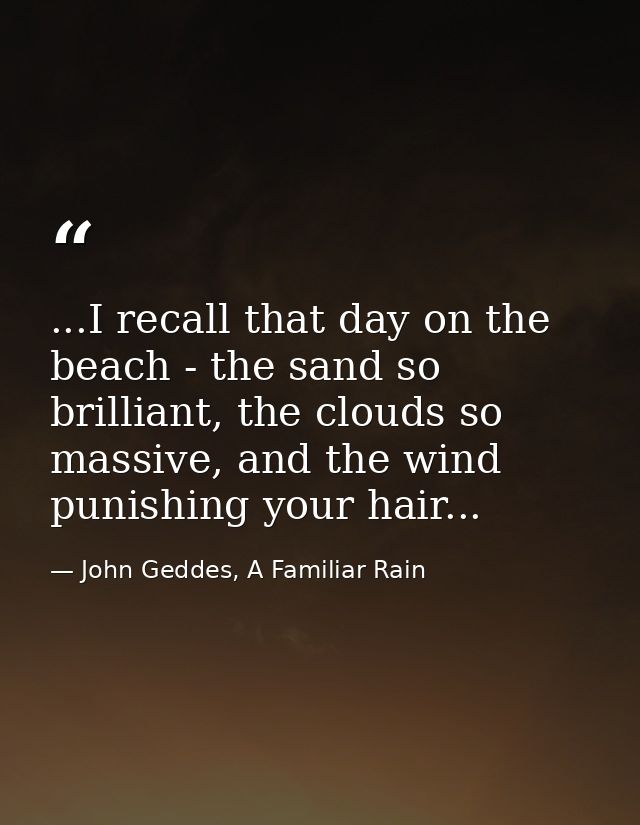 ...I recall that day on the beach - the sand so brilliant, the clouds so massive, and the wind punishing your hair... — John Geddes, A Familiar Rain