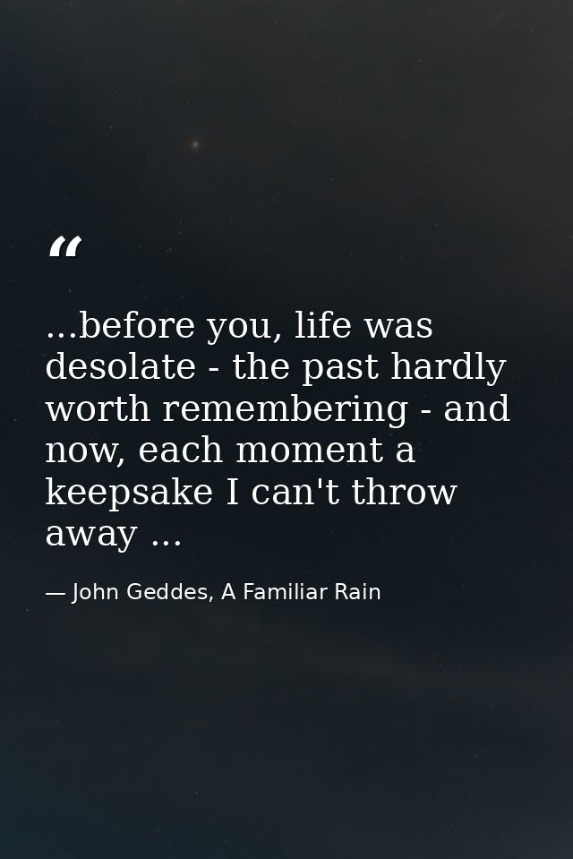 ...before you, life was desolate - the past hardly worth remembering - and now, each moment a keepsake I can't throw awa — John Geddes, A Familiar Rain
