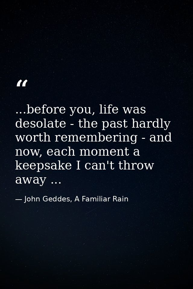 ...before you, life was desolate - the past hardly worth remembering - and now, each moment a keepsake I can't throw awa — John Geddes, A Familiar Rain