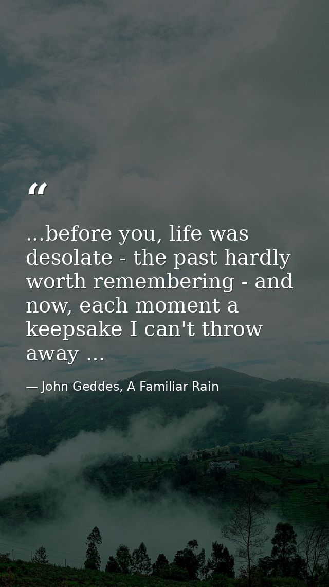 ...before you, life was desolate - the past hardly worth remembering - and now, each moment a keepsake I can't throw awa — John Geddes, A Familiar Rain