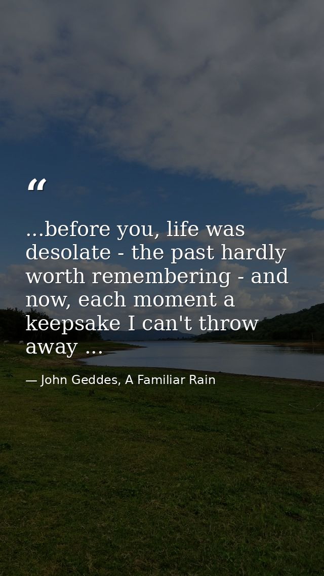 ...before you, life was desolate - the past hardly worth remembering - and now, each moment a keepsake I can't throw awa — John Geddes, A Familiar Rain