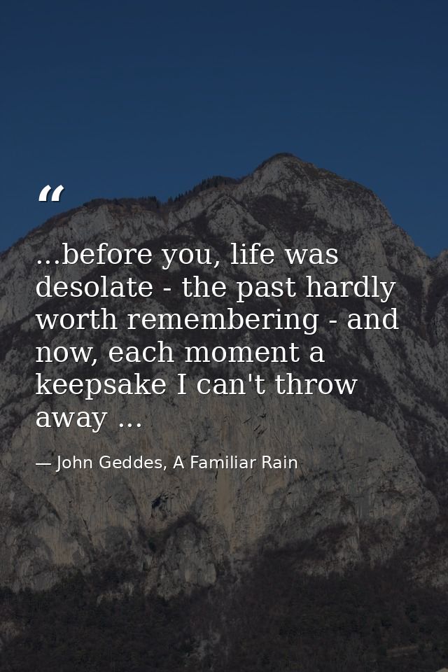 ...before you, life was desolate - the past hardly worth remembering - and now, each moment a keepsake I can't throw awa — John Geddes, A Familiar Rain