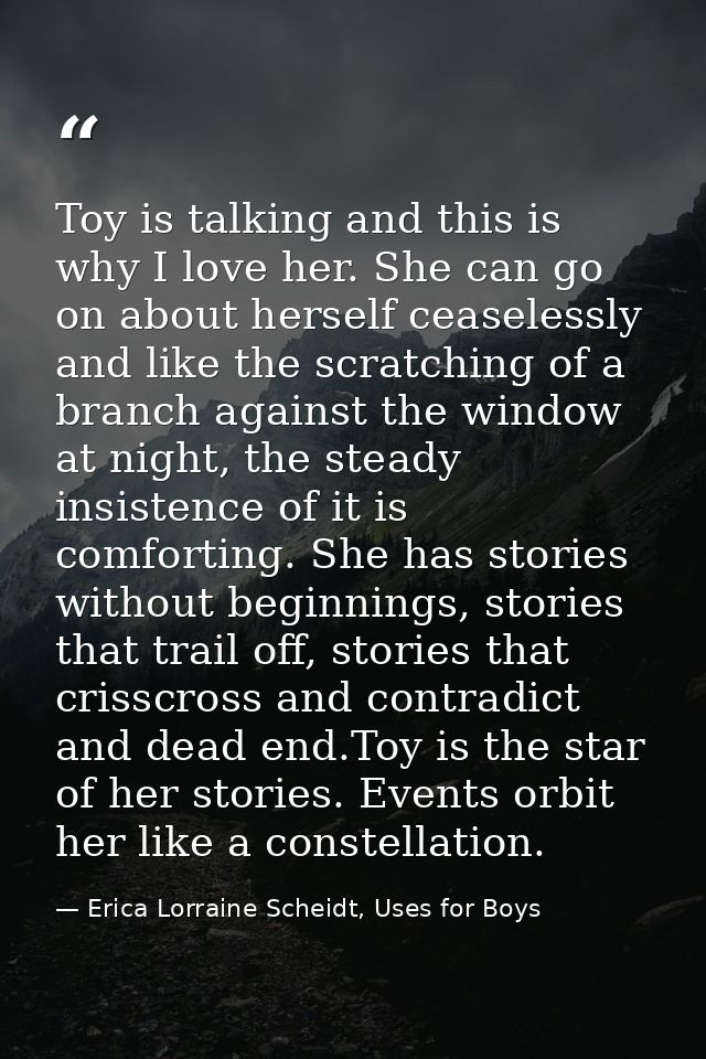 Toy is talking and this is why I love her. She can go on about herself ceaselessly and like the scratching of a branch a — Erica Lorraine Scheidt, Uses for Boys