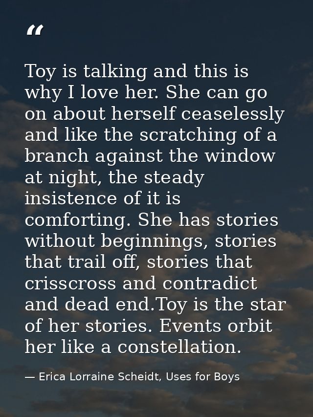 Toy is talking and this is why I love her. She can go on about herself ceaselessly and like the scratching of a branch a — Erica Lorraine Scheidt, Uses for Boys