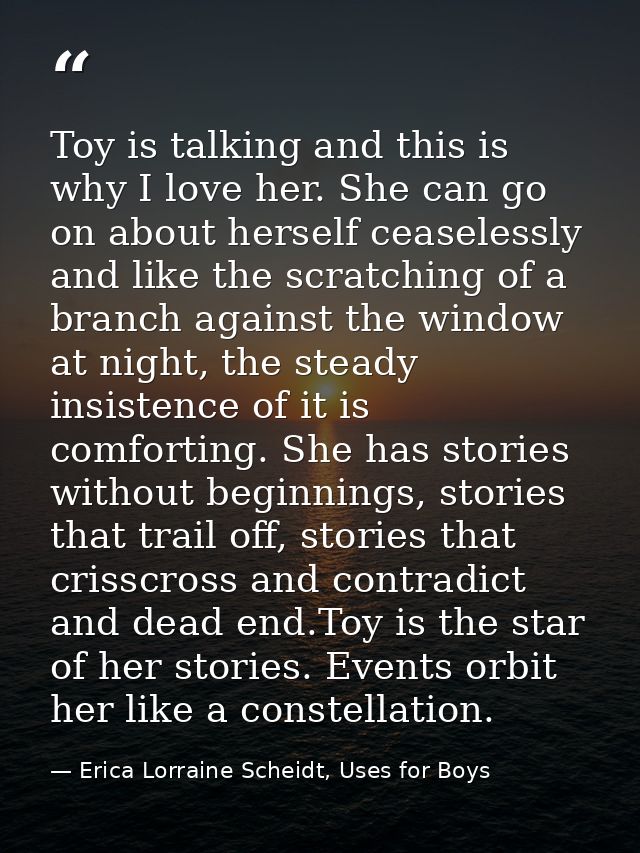 Toy is talking and this is why I love her. She can go on about herself ceaselessly and like the scratching of a branch a — Erica Lorraine Scheidt, Uses for Boys