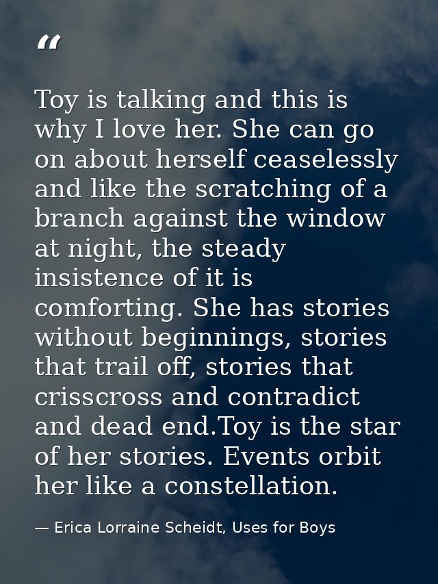 Toy is talking and this is why I love her. She can go on about herself ceaselessly and like the scratching of a branch a — Erica Lorraine Scheidt, Uses for Boys