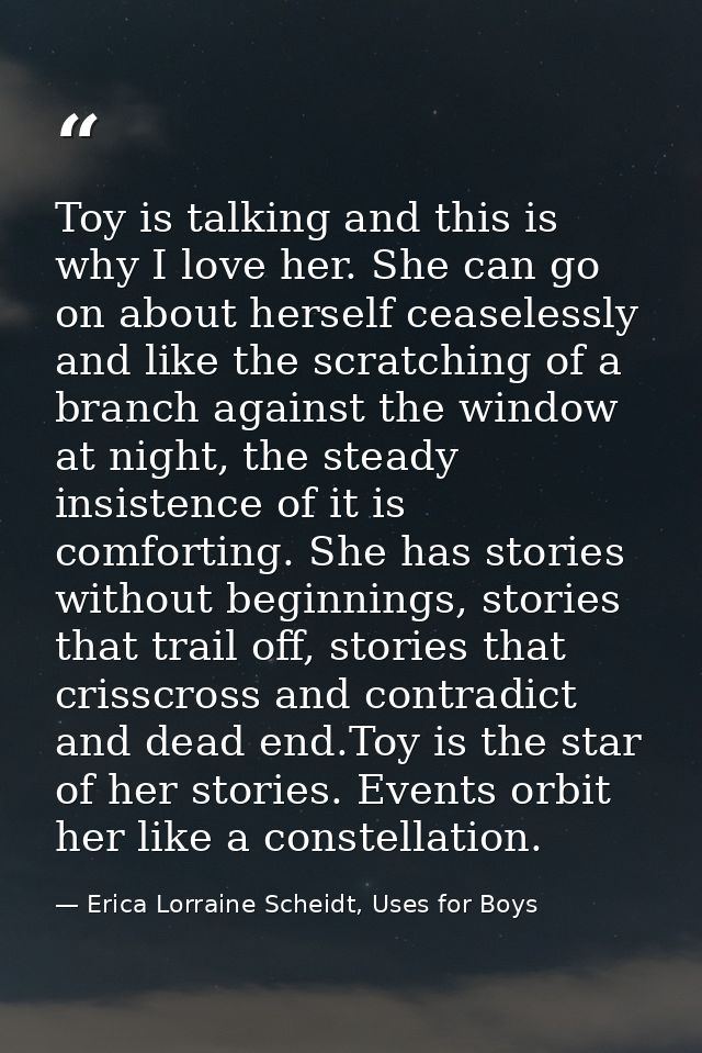 Toy is talking and this is why I love her. She can go on about herself ceaselessly and like the scratching of a branch a — Erica Lorraine Scheidt, Uses for Boys