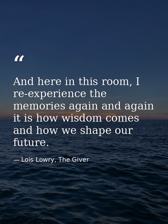 And here in this room, I re-experience the memories again and again it is how wisdom comes and how we shape our future. — Lois Lowry, The Giver