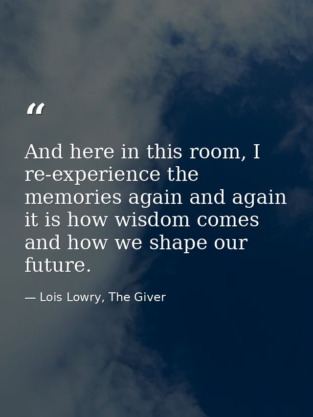 And here in this room, I re-experience the memories again and again it is how wisdom comes and how we shape our future. — Lois Lowry, The Giver