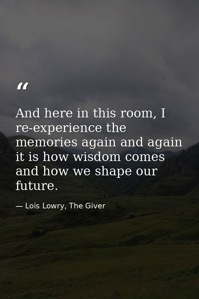 And here in this room, I re-experience the memories again and again it is how wisdom comes and how we shape our future. — Lois Lowry, The Giver
