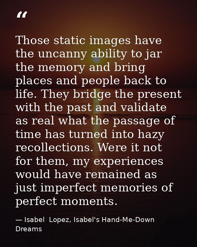 Those static images have the uncanny ability to jar the memory and bring places and people back to life. They bridge the — Isabel  Lopez, Isabel's Hand-Me-Down Dreams
