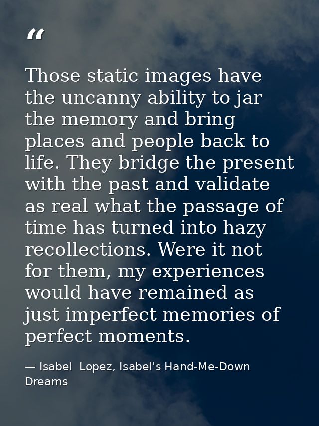 Those static images have the uncanny ability to jar the memory and bring places and people back to life. They bridge the — Isabel  Lopez, Isabel's Hand-Me-Down Dreams