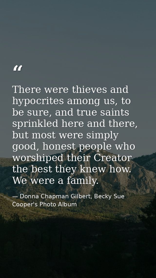 There were thieves and hypocrites among us, to be sure, and true saints sprinkled here and there, but most were simply g — Donna Chapman Gilbert, Becky Sue Cooper's Photo Album