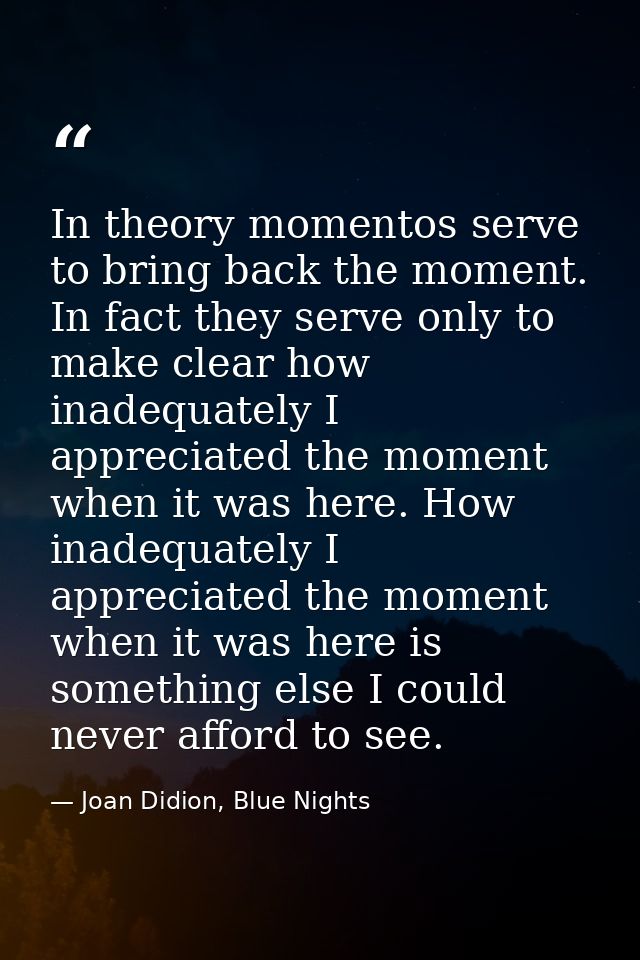 In theory momentos serve to bring back the moment. In fact they serve only to make clear how inadequately I appreciated  — Joan Didion, Blue Nights