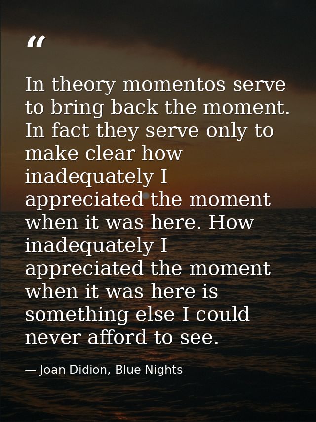 In theory momentos serve to bring back the moment. In fact they serve only to make clear how inadequately I appreciated  — Joan Didion, Blue Nights